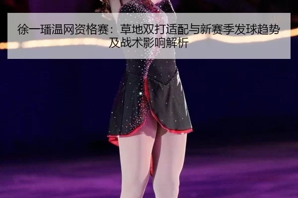 徐一璠温网资格赛：草地双打适配与新赛季发球趋势及战术影响解析